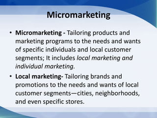 Micromarketing
• Micromarketing - Tailoring products and
marketing programs to the needs and wants
of specific individuals and local customer
segments; It includes local marketing and
individual marketing.
• Local marketing- Tailoring brands and
promotions to the needs and wants of local
customer segments—cities, neighborhoods,
and even specific stores.
 