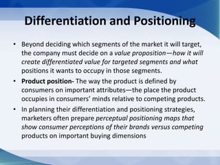 Differentiation and Positioning
• Beyond deciding which segments of the market it will target,
the company must decide on a value proposition—how it will
create differentiated value for targeted segments and what
positions it wants to occupy in those segments.
• Product position- The way the product is defined by
consumers on important attributes—the place the product
occupies in consumers’ minds relative to competing products.
• In planning their differentiation and positioning strategies,
marketers often prepare perceptual positioning maps that
show consumer perceptions of their brands versus competing
products on important buying dimensions
 