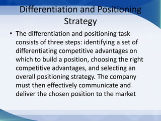 Differentiation and Positioning
Strategy
• The differentiation and positioning task
consists of three steps: identifying a set of
differentiating competitive advantages on
which to build a position, choosing the right
competitive advantages, and selecting an
overall positioning strategy. The company
must then effectively communicate and
deliver the chosen position to the market
 