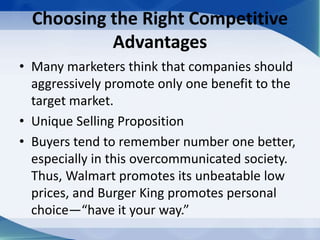 Choosing the Right Competitive
Advantages
• Many marketers think that companies should
aggressively promote only one benefit to the
target market.
• Unique Selling Proposition
• Buyers tend to remember number one better,
especially in this overcommunicated society.
Thus, Walmart promotes its unbeatable low
prices, and Burger King promotes personal
choice—“have it your way.”
 