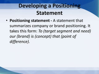 Developing a Positioning
Statement
• Positioning statement - A statement that
summarizes company or brand positioning. It
takes this form: To (target segment and need)
our (brand) is (concept) that (point of
difference).
 