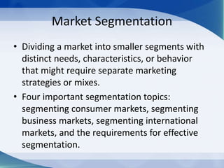 Market Segmentation
• Dividing a market into smaller segments with
distinct needs, characteristics, or behavior
that might require separate marketing
strategies or mixes.
• Four important segmentation topics:
segmenting consumer markets, segmenting
business markets, segmenting international
markets, and the requirements for effective
segmentation.
 