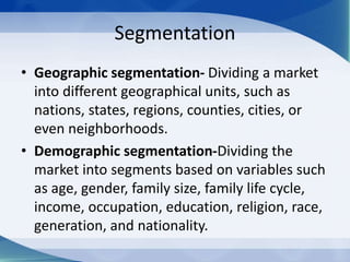 Segmentation
• Geographic segmentation- Dividing a market
into different geographical units, such as
nations, states, regions, counties, cities, or
even neighborhoods.
• Demographic segmentation-Dividing the
market into segments based on variables such
as age, gender, family size, family life cycle,
income, occupation, education, religion, race,
generation, and nationality.
 