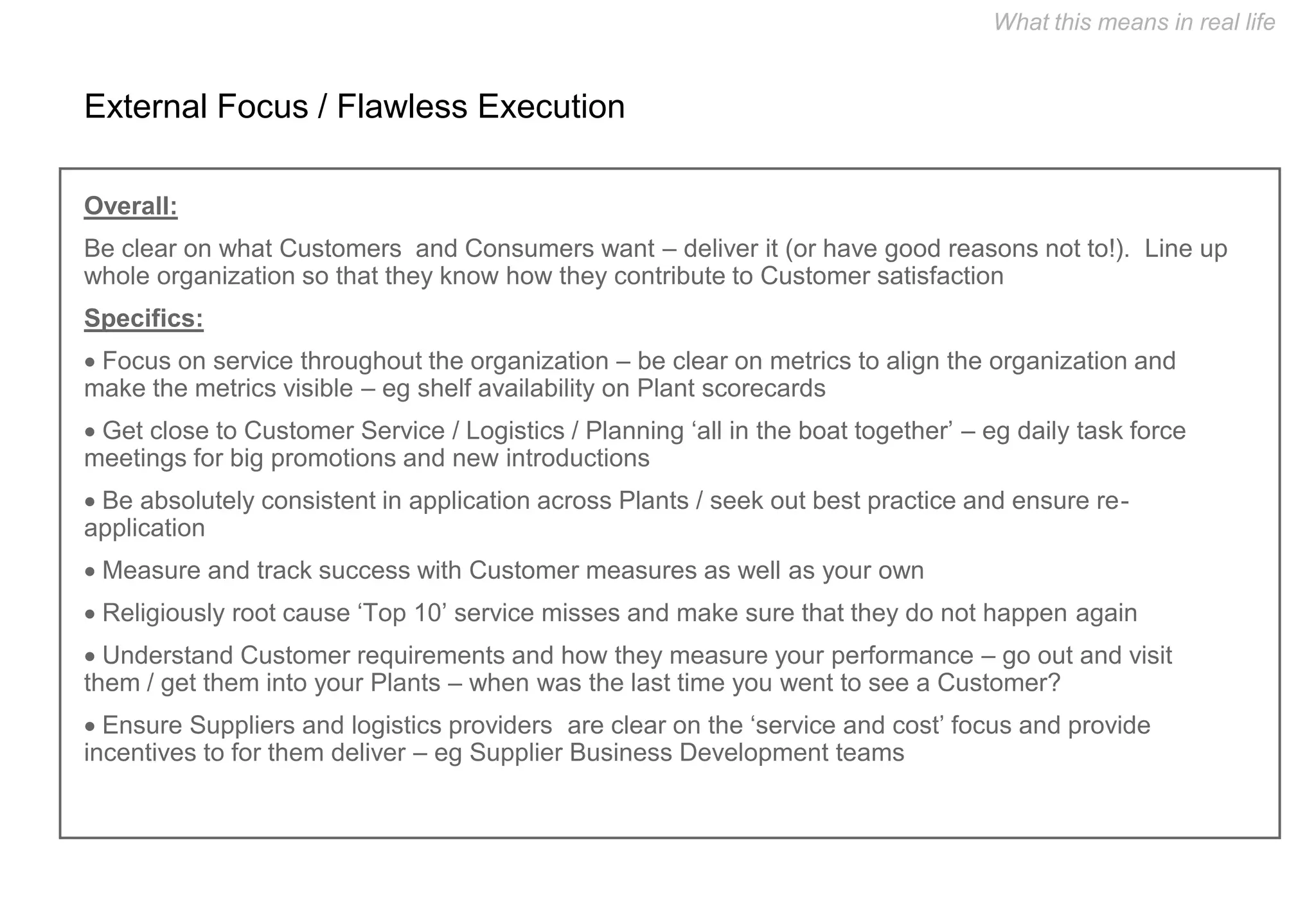 What this means in real life


External Focus / Flawless Execution

Overall:
Be clear on what Customers and Consumers want – deliver it (or have good reasons not to!). Line up
whole organization so that they know how they contribute to Customer satisfaction
Specifics:
 Focus on service throughout the organization – be clear on metrics to align the organization and
make the metrics visible – eg shelf availability on Plant scorecards
 Get close to Customer Service / Logistics / Planning ‘all in the boat together’ – eg daily task force
meetings for big promotions and new introductions
 Be absolutely consistent in application across Plants / seek out best practice and ensure re-
application
 Measure and track success with Customer measures as well as your own
 Religiously root cause ‘Top 10’ service misses and make sure that they do not happen again
 Understand Customer requirements and how they measure your performance – go out and visit
them / get them into your Plants – when was the last time you went to see a Customer?
 Ensure Suppliers and logistics providers are clear on the ‘service and cost’ focus and provide
incentives to for them deliver – eg Supplier Business Development teams
 