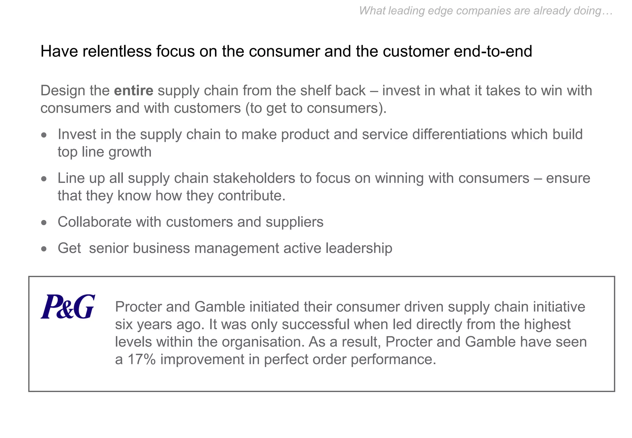 What leading edge companies are already doing…


Have relentless focus on the consumer and the customer end-to-end

Design the entire supply chain from the shelf back – invest in what it takes to win with
consumers and with customers (to get to consumers).
 Invest in the supply chain to make product and service differentiations which build
  top line growth
 Line up all supply chain stakeholders to focus on winning with consumers – ensure
  that they know how they contribute.
 Collaborate with customers and suppliers
 Get senior business management active leadership



           Procter and Gamble initiated their consumer driven supply chain initiative
           six years ago. It was only successful when led directly from the highest
           levels within the organisation. As a result, Procter and Gamble have seen
           a 17% improvement in perfect order performance.
 