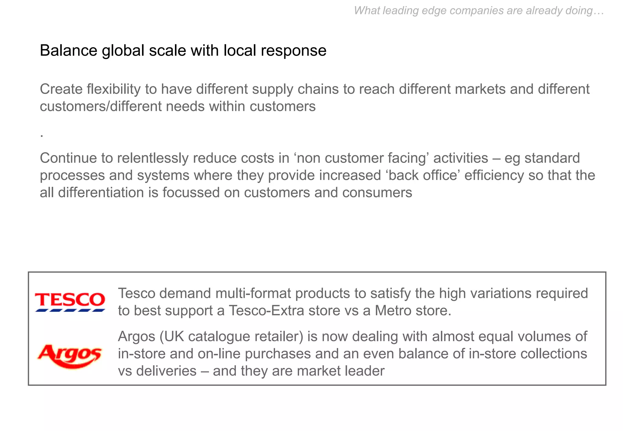 What leading edge companies are already doing…


Balance global scale with local response

Create flexibility to have different supply chains to reach different markets and different
customers/different needs within customers
.
Continue to relentlessly reduce costs in ‘non customer facing’ activities – eg standard
processes and systems where they provide increased ‘back office’ efficiency so that the
all differentiation is focussed on customers and consumers




            Tesco demand multi-format products to satisfy the high variations required
            to best support a Tesco-Extra store vs a Metro store.
            Argos (UK catalogue retailer) is now dealing with almost equal volumes of
            in-store and on-line purchases and an even balance of in-store collections
            vs deliveries – and they are market leader
 