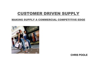 CUSTOMER DRIVEN SUPPLY
MAKING SUPPLY A COMMERCIAL COMPETITIVE EDGE




                                  CHRIS POOLE
 