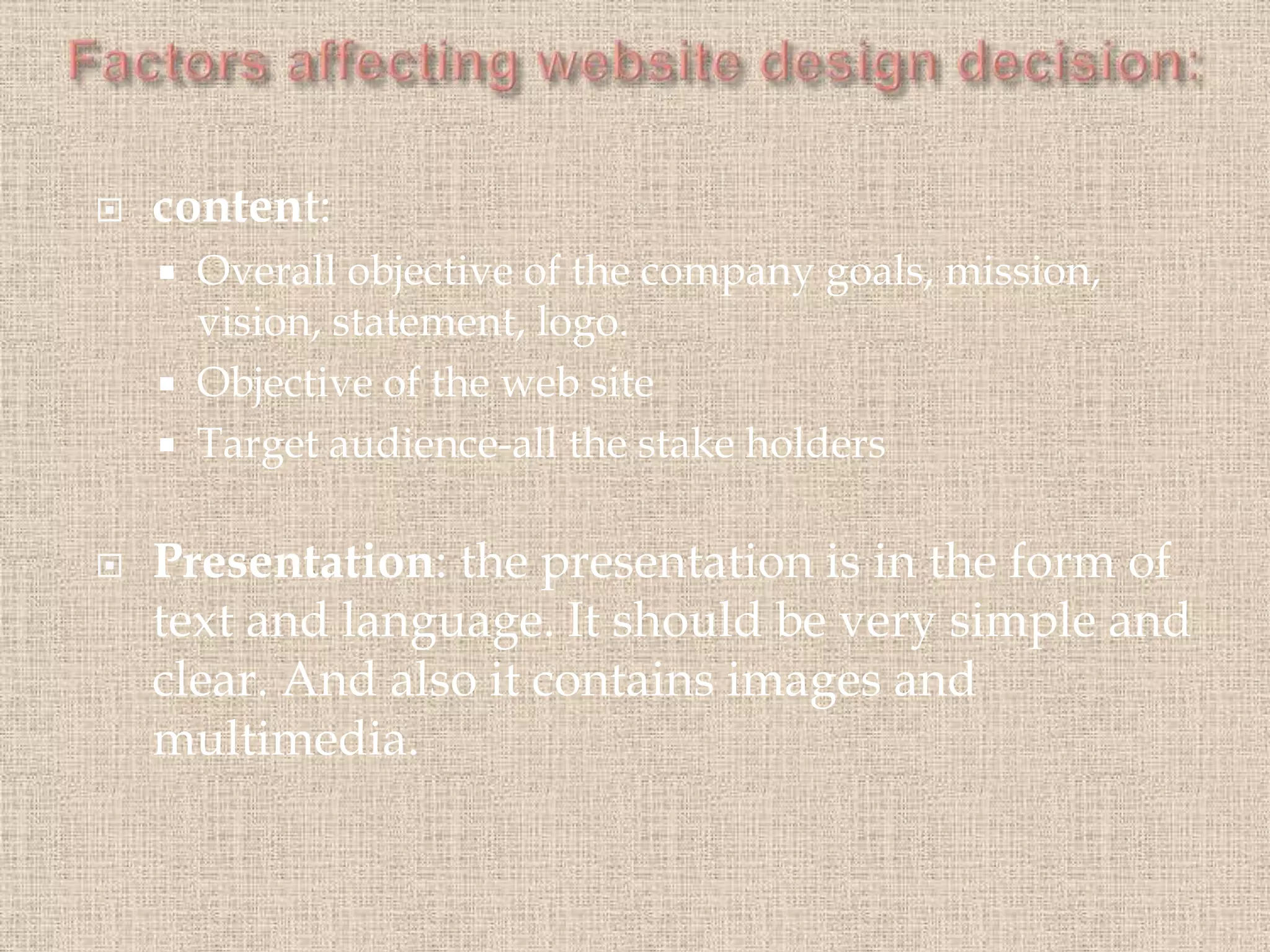  content:
 Overall objective of the company goals, mission,
vision, statement, logo.
 Objective of the web site
 Target audience-all the stake holders
 Presentation: the presentation is in the form of
text and language. It should be very simple and
clear. And also it contains images and
multimedia.
 
