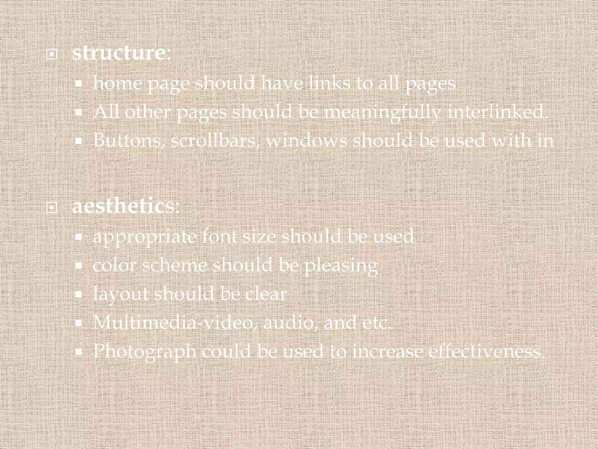  structure:
 home page should have links to all pages
 All other pages should be meaningfully interlinked.
 Buttons, scrollbars, windows should be used with in
 aesthetics:
 appropriate font size should be used
 color scheme should be pleasing
 layout should be clear
 Multimedia-video, audio, and etc.
 Photograph could be used to increase effectiveness.
 