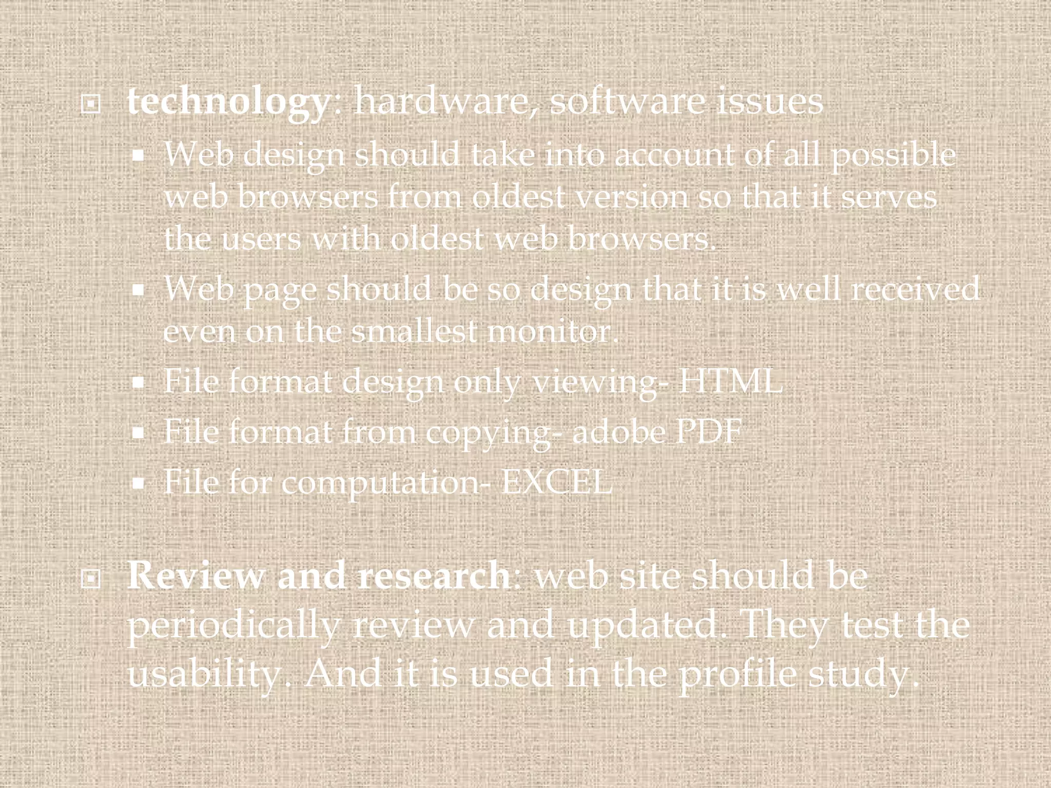 technology: hardware, software issues
 Web design should take into account of all possible
web browsers from oldest version so that it serves
the users with oldest web browsers.
 Web page should be so design that it is well received
even on the smallest monitor.
 File format design only viewing- HTML
 File format from copying- adobe PDF
 File for computation- EXCEL
 Review and research: web site should be
periodically review and updated. They test the
usability. And it is used in the profile study.
 