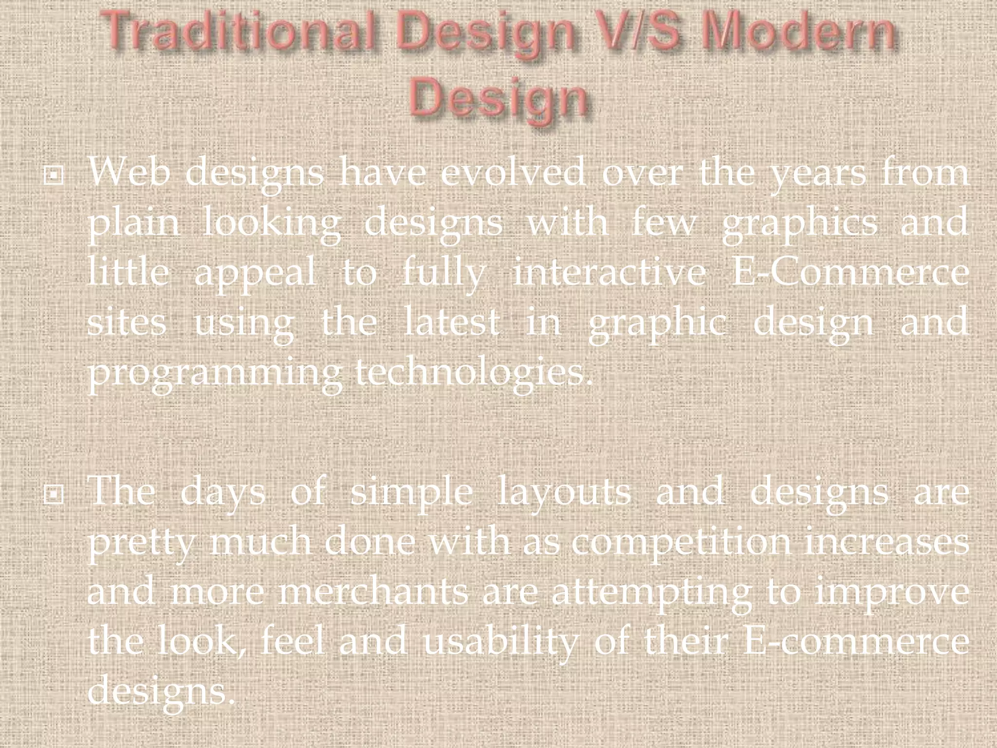  Web designs have evolved over the years from
plain looking designs with few graphics and
little appeal to fully interactive E-Commerce
sites using the latest in graphic design and
programming technologies.
 The days of simple layouts and designs are
pretty much done with as competition increases
and more merchants are attempting to improve
the look, feel and usability of their E-commerce
designs.
 