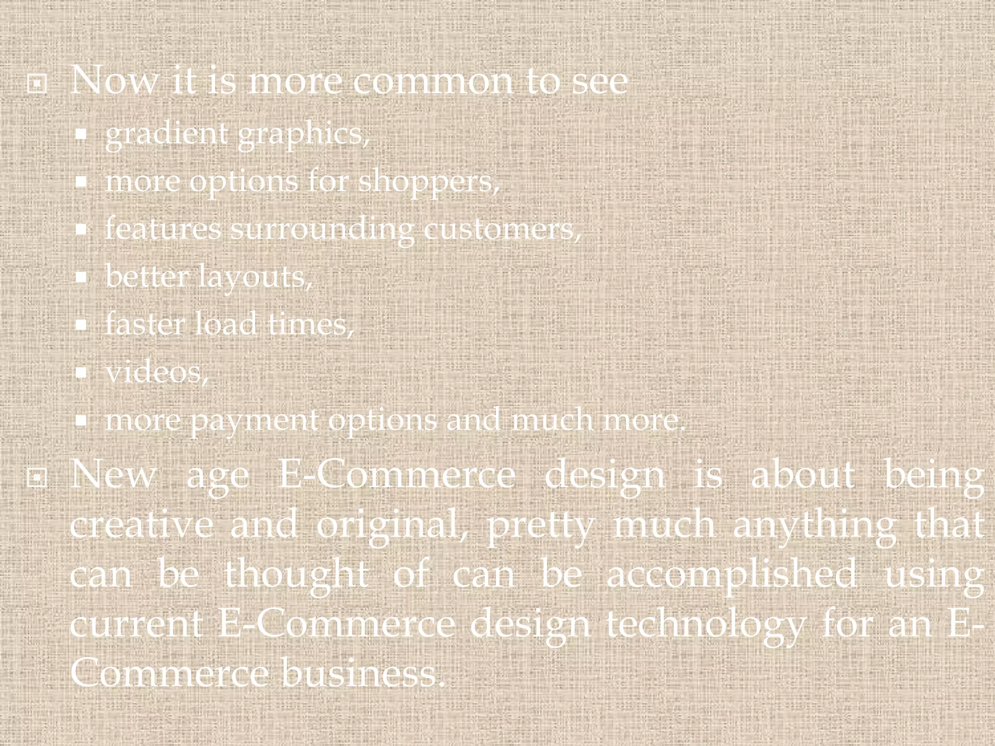  Now it is more common to see
 gradient graphics,
 more options for shoppers,
 features surrounding customers,
 better layouts,
 faster load times,
 videos,
 more payment options and much more.
 New age E-Commerce design is about being
creative and original, pretty much anything that
can be thought of can be accomplished using
current E-Commerce design technology for an E-
Commerce business.
 