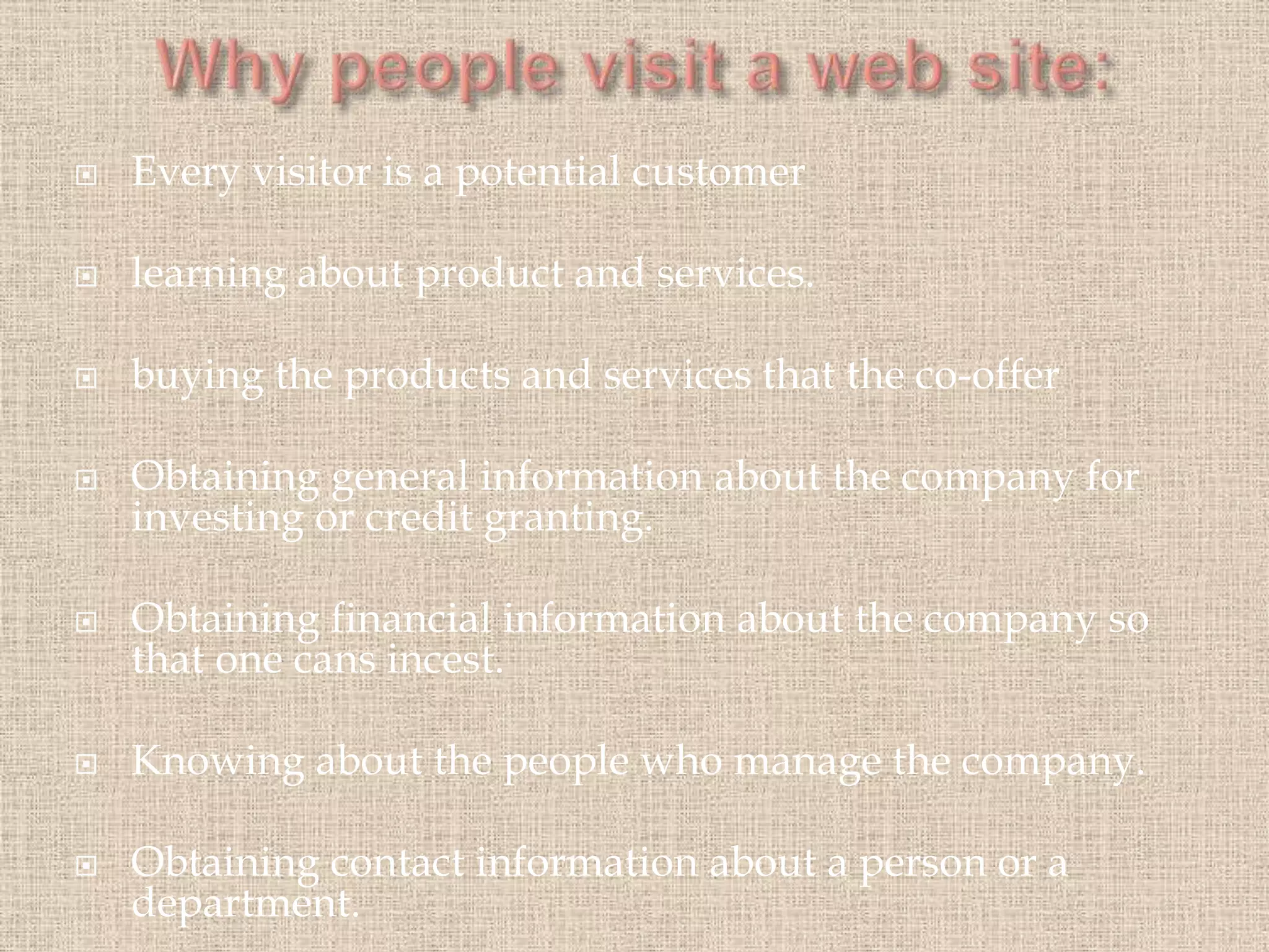 Every visitor is a potential customer
 learning about product and services.
 buying the products and services that the co-offer
 Obtaining general information about the company for
investing or credit granting.
 Obtaining financial information about the company so
that one cans incest.
 Knowing about the people who manage the company.
 Obtaining contact information about a person or a
department.
 