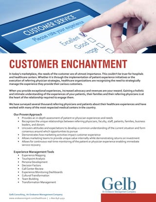 CUSTOMER ENCHANTMENT
In today’s marketplace, the needs of the customer are of utmost importance.This couldn’t be truer for hospitals
and healthcare centers.Whether it is through the implementation of patient experience initiatives or the
execution of referring physician strategies, healthcare organizations are recognizing the need to strategically
manage the experience they provide their various customers.
When you provide exceptional experiences, increased advocacy and revenues are your reward. Gaining a holistic
and intimate understanding of the experiences of your patients, their families and their referring physicians is at
the heart of the relationship required to engage them.
We have surveyed several thousand referring physicians and patients about their healthcare experiences and have
worked with many of the most respected medical centers in the country.
Our Proven Approach
•	 Provides an in-depth assessment of patient or physician experiences and needs
•	 Recognizes the unique relationships between referring physicians, faculty, staff, patients, families, business
leaders, and donors
•	 Uncovers attitudes and expectations to develop a common understanding of the current situation and form
consensus around which opportunities to pursue
•	 Demonstrates how marketing activities impact customer experience
•	 Allows marketing teams to provide unique value internally while demonstrating returns on investment
•	 Allows for continuous real-time monitoring of the patient or physician experience enabling immediate
service recovery
Experience ManagementTools
•	 Experience Mapping
•	 Touchpoint Analysis
•	 Persona Development
•	 Decision Factors
•	 Call Center Review
•	 Experience Monitoring Dashboards
•	 CulturalTransformation
•	 Team Building
•	 Transformation Management
An Endeavor Management Company
Gelb Consulting , An Endeavor Management Company
www.endeavormgmt.com/healthcare | 1-800-846-4051
 