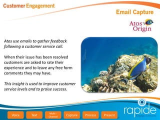 Atos use emails to gather feedback
following a customer service call.

When their issue has been resolved
customers are asked to rate their
experience and to leave any free form
comments they may have.

This insight is used to improve customer
service levels and to praise success.




                         Multi -
    Voice      Text     Channel    Capture   Process   Present
 