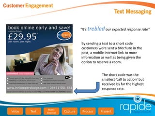 "It’s trebled our expected response rate"


                                    By sending a text to a short code
                                    customers were sent a brochure in the
                                    post, a mobile internet link to more
                                    information as well as being given the
                                    option to reserve a room.


                                                The short code was the
                                                smallest ‘call to action’ but
                                                received by far the highest
                                                response rate.




                Multi -
Voice   Text   Channel    Capture    Process    Present
 