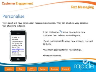 Personalise
Texts don’t just have to be about mass communication. They can also be a very personal
way of getting in touch.

                                              It can cost up to 7x more to acquire a new
                                              customer than to keep an existing one.
            Hi Mark, as a
            Vodafone
            customer be the                   • Send customers info about new products relevant
            first to own the
            new Blackberry
                                              to them.
            Storm. Visit
            www.vodafone.co.
            uk/storm for more
                                              • Maintain good customer relationships.
            details and
            exclusive deals
                                              • Increase revenue.




                                 Multi -
    Voice            Text       Channel    Capture    Process       Present
 