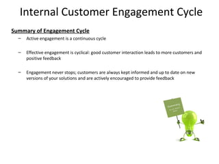 Internal Customer Engagement Cycle
Summary of Engagement Cycle
  –   Active engagement is a continuous cycle

  –   Effective engagement is cyclical: good customer interaction leads to more customers and
      positive feedback

  –   Engagement never stops; customers are always kept informed and up to date on new
      versions of your solutions and are actively encouraged to provide feedback




                                                                                                15
 