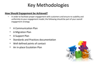 Key Methodologies
How Should Engagement be Achieved?
  –       In order to facilitate proper engagement with customers and ensure re-usability and
          uniformity to your engagement model, the following should be part of your overall
          engagement strategy


      •     A Communication Plan
      •     A Migration Plan
      •     A Support Plan
      •     Standards and Practices documentation
      •     Well defined points of contact
      •     An in-place Escalation Plan




                                                                                                16
 