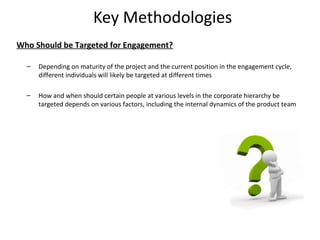 Key Methodologies
Who Should be Targeted for Engagement?

  –   Depending on maturity of the project and the current position in the engagement cycle,
      different individuals will likely be targeted at different times

  –   How and when should certain people at various levels in the corporate hierarchy be
      targeted depends on various factors, including the internal dynamics of the product team




                                                                                                 18
 