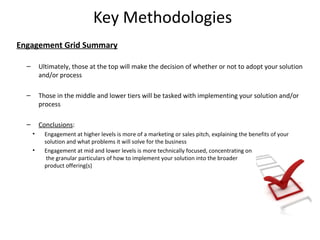 Key Methodologies
Engagement Grid Summary

  –       Ultimately, those at the top will make the decision of whether or not to adopt your solution
          and/or process

  –       Those in the middle and lower tiers will be tasked with implementing your solution and/or
          process

  –       Conclusions:
      •     Engagement at higher levels is more of a marketing or sales pitch, explaining the benefits of your
            solution and what problems it will solve for the business
      •     Engagement at mid and lower levels is more technically focused, concentrating on
             the granular particulars of how to implement your solution into the broader
            product offering(s)




                                                                                                                 21
 