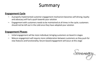Summary
Engagement Cycle
  –   A properly implemented customer engagement mechanism becomes self-driving; loyalty
      and advocacy will fuel a push towards your solution
  –   Engagement with customers needs to be maintained at all times in the cycle; customers
      should not be left out in the cold once they have adopted your solution


Engagement Phases
  –   Initial engagement will be more individual, bringing customers on board in stages
  –   Mature engagement will require more collaboration between customers as they push for
      new features and functionality; forum-based engagement will occur at this stage




                                                                                              25
 