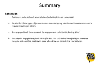 Summary
Conclusion
  –   Customers make or break your solution (including internal customers)

  –   Be mindful of the types of jobs customers are attempting to solve and how one customer’s
      request may impact others

  –   Stay engaged in all three areas of the engagement cycle (Initial, During, After)

  –   Ensure your engagement plans are in place so that customers have plenty of reference
      material and a unified strategy in place when they are considering your solution




                                                                                             26
 