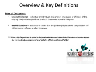 Overview & Key Definitions
Type of Customers
  –   External Customer – Individual or individuals that are not employees or affiliates of the
      existing company who purchase products or services from the company

  –   Internal Customer – Individual or teams that are paid employees of the company but are
      still consumers of your product or service



  ***Note: It is important to draw a distinction between external and internal customer types;
     the methods of engagement and policies of interaction will differ




                                                                                                  4
 