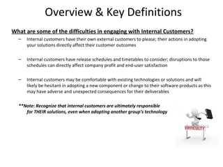 Overview & Key Definitions
What are some of the difficulties in engaging with Internal Customers?
  –   Internal customers have their own external customers to please; their actions in adopting
      your solutions directly affect their customer outcomes

  –   Internal customers have release schedules and timetables to consider; disruptions to those
      schedules can directly affect company profit and end-user satisfaction

  –   Internal customers may be comfortable with existing technologies or solutions and will
      likely be hesitant in adopting a new component or change to their software products as this
      may have adverse and unexpected consequences for their deliverables

  **Note: Recognize that internal customers are ultimately responsible
     for THEIR solutions, even when adopting another group’s technology




                                                                                                  6
 