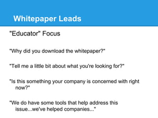 Whitepaper Leads
"Educator" Focus

"Why did you download the whitepaper?"

"Tell me a little bit about what you're looking for?"

"Is this something your company is concerned with right
   now?"

"We do have some tools that help address this
  issue...we've helped companies..."
 