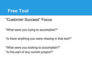 Free Tool
"Customer Success" Focus

"What were you trying to accomplish?"

"Is there anything you were missing in that tool?"

"What were you looking to accomplish?"
"Is this part of any current project?"
 