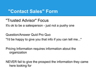 "Contact Sales" Form
"Trusted Advisor" Focus
It's ok to be a salesperson - just not a pushy one

Question/Answer Quid Pro Quo
"I'd be happy to give you that info if you can tell me..."

Pricing Information requires information about the
   organization

NEVER fail to give the prospect the information they came
  here looking for
 
