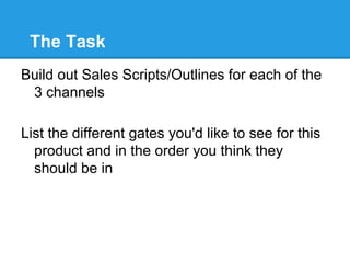 The Task
Build out Sales Scripts/Outlines for each of the
 3 channels

List the different gates you'd like to see for this
  product and in the order you think they
  should be in
 