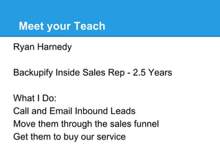 Meet your Teach
Ryan Harnedy

Backupify Inside Sales Rep - 2.5 Years

What I Do:
Call and Email Inbound Leads
Move them through the sales funnel
Get them to buy our service
 