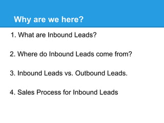 Why are we here?
1.  What are Inbound Leads?

2. Where do Inbound Leads come from?

3. Inbound Leads vs. Outbound Leads.

4. Sales Process for Inbound Leads
 