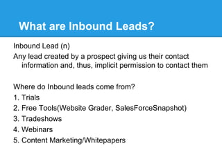 What are Inbound Leads?
Inbound Lead (n)
Any lead created by a prospect giving us their contact
   information and, thus, implicit permission to contact them

Where do Inbound leads come from?
1. Trials
2. Free Tools(Website Grader, SalesForceSnapshot)
3. Tradeshows
4. Webinars
5. Content Marketing/Whitepapers
 