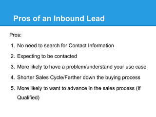 Pros of an Inbound Lead
Pros:

1.  No need to search for Contact Information

2.  Expecting to be contacted

3.  More likely to have a problem/understand your use case

4.  Shorter Sales Cycle/Farther down the buying process

5.  More likely to want to advance in the sales process (If
   Qualified)
 