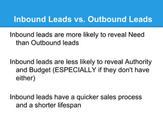 Inbound Leads vs. Outbound Leads
Inbound leads are more likely to reveal Need
  than Outbound leads

Inbound leads are less likely to reveal Authority
  and Budget (ESPECIALLY if they don't have
  either)

Inbound leads have a quicker sales process
  and a shorter lifespan
 