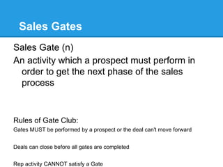 Sales Gates
Sales Gate (n)
An activity which a prospect must perform in
 order to get the next phase of the sales
 process


Rules of Gate Club:
Gates MUST be performed by a prospect or the deal can't move forward


Deals can close before all gates are completed


Rep activity CANNOT satisfy a Gate
 