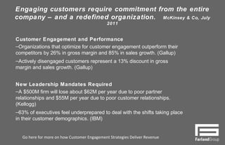 Engaging customers require commitment from the entire
company – and a redefined organization. McKinsey & Co, July 2011
7
Customer Engagement and Performance
– Organizations that optimize for customer engagement outperform their
competitors by 26% in gross margin and 85% in sales growth. (Gallup)
– Actively disengaged customers represent a 13% discount in gross
margin and sales growth. (Gallup)
New Leadership Mandates Required
– A $500M firm will lose about $62M per year due to poor partner
relationships and $55M per year due to poor customer relationships.
(Kellogg)
– 63% of executives feel underprepared to deal with the shifts taking
place in their customer demographics. (IBM)
Go here for more on how Customer Engagement Strategies Deliver Revenue
 