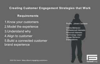 Creating Customer Engagement Strategies that Work
Requirements
1. Know your customers
2. Model the experience
3. Understand why
4. Align to customer
5. Build a connected customer
brand experience
9
Profile: Johann Samson
Online Behavior:
Professional Interests:
Personal Interests:
Technology Used:
Usage Behavior:
Expectations:
Visit for more ideas about engaging customers
 