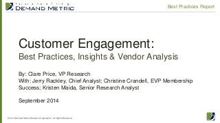 Customer Engagement: Best Practices, Insights & Vendor Analysis 
© 2014 Demand Metric Research Corporation. All Rights Reserved. 
Best Practices Report 
By: Clare Price, VP Research With: Jerry Rackley, Chief Analyst; Christine Crandell, EVP Membership Success; Kristen Maida, Senior Research Analyst September 2014  