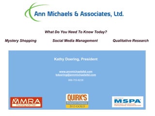 Ann Michaels & Associates
What Do You Need To Know Today?
Mystery Shopping Social Media Management Qualitative Research
Kathy Doering, President
www.annmichaelsltd.com
kdoering@annmichaelsltd.com
866-703-8238
 