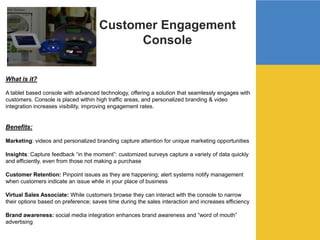 Customer Engagement
Console
What is it?
A tablet based console with advanced technology, offering a solution that seamlessly engages with
customers. Console is placed within high traffic areas, and personalized branding & video
integration increases visibility, improving engagement rates.
Benefits:
Marketing: videos and personalized branding capture attention for unique marketing opportunities
Insights: Capture feedback “in the moment”: customized surveys capture a variety of data quickly
and efficiently, even from those not making a purchase
Customer Retention: Pinpoint issues as they are happening; alert systems notify management
when customers indicate an issue while in your place of business
Virtual Sales Associate: While customers browse they can interact with the console to narrow
their options based on preference; saves time during the sales interaction and increases efficiency
Brand awareness: social media integration enhances brand awareness and “word of mouth”
advertising
 