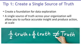 • Create a foundation for data exploration
• A single source of truth across your organization will
allow you to surface accurate insight and produce action,
at scale
Tip 1: Create a Single Source of Truth
 