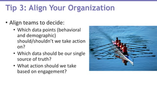 • Align teams to decide:
• Which data points (behavioral
and demographic)
should/shouldn’t we take action
on?
• Which data should be our single
source of truth?
• What action should we take
based on engagement?
Tip 3: Align Your Organization
 