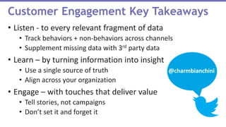 • Listen - to every relevant fragment of data
• Track behaviors + non-behaviors across channels
• Supplement missing data with 3rd party data
• Learn – by turning information into insight
• Use a single source of truth
• Align across your organization
• Engage – with touches that deliver value
• Tell stories, not campaigns
• Don’t set it and forget it
Customer Engagement Key Takeaways
@charmbianchini
 