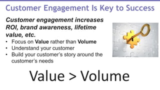 Value > Volume
Customer Engagement Is Key to Success
Customer engagement increases
ROI, brand awareness, lifetime
value, etc.
• Focus on Value rather than Volume
• Understand your customer
• Build your customer’s story around the
customer’s needs
 