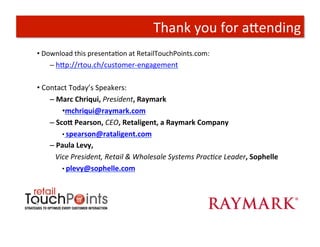Thank	
  you	
  for	
  aAending	
  
• 	
  Download	
  this	
  presentaTon	
  at	
  RetailTouchPoints.com:	
  
     – 	
  hAp://rtou.ch/customer-­‐engagement	
  


• 	
  Contact	
  Today’s	
  Speakers:	
  	
  
        – 	
  Marc	
  Chriqui,	
  President,	
  Raymark	
  
                   • mchriqui@raymark.com	
  
        – 	
  Sco]	
  Pearson,	
  CEO,	
  Retaligent,	
  a	
  Raymark	
  Company	
  
                   • 	
  spearson@rataligent.com	
  	
  
        – 	
  Paula	
  Levy,	
  	
  
        	
   	
  Vice	
  President,	
  Retail	
  &	
  Wholesale	
  Systems	
  PracBce	
  Leader,	
  Sophelle	
  
                   • 	
  plevy@sophelle.com	
  	
  
 