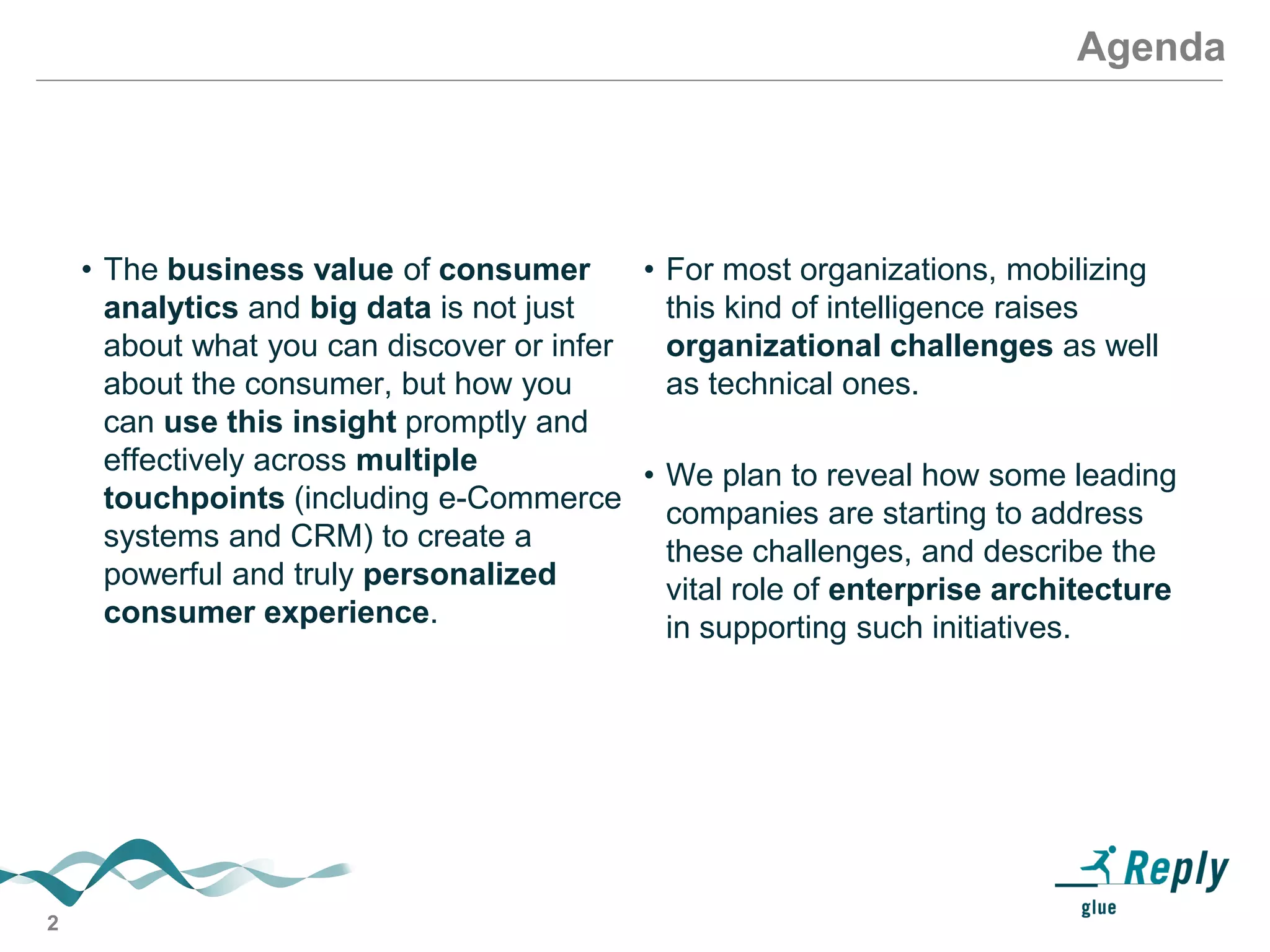 2
Agenda
• The business value of consumer
analytics and big data is not just
about what you can discover or infer
about the consumer, but how you
can use this insight promptly and
effectively across multiple
touchpoints (including e-Commerce
systems and CRM) to create a
powerful and truly personalized
consumer experience.
• For most organizations, mobilizing
this kind of intelligence raises
organizational challenges as well
as technical ones.
• We plan to reveal how some leading
companies are starting to address
these challenges, and describe the
vital role of enterprise architecture
in supporting such initiatives.
 